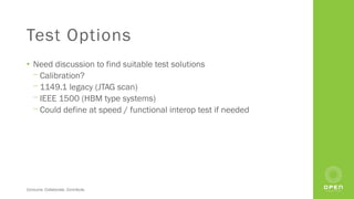 Consume. Collaborate. Contribute.
Test Options
• Need discussion to find suitable test solutions
⎻ Calibration?
⎻ 1149.1 legacy (JTAG scan)
⎻ IEEE 1500 (HBM type systems)
⎻ Could define at speed / functional interop test if needed
 