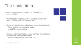 Consume. Collaborate. Contribute.
The basic idea
• Blast from the past – use simple CMOS IO to
communicate
• We stopped using these when SERDES simplified
board routing (less traces=less $$)
• Keeping everything on a laminate keeps things simple
⎻ More routing traces than a board
⎻ Less ESD requirements
• Make an interface that works on a cheap laminate or a
fancy silicon based interconnect
⎻ Enable compatibility where we can
 