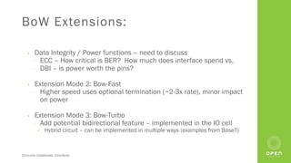 Consume. Collaborate. Contribute.
BoW Extensions:
• Data Integrity / Power functions – need to discuss
⎻ ECC – How critical is BER? How much does interface spend vs.
⎻ DBI – is power worth the pins?
• Extension Mode 2: Bow-Fast
⎻ Higher speed uses optional termination (~2-3x rate), minor impact
on power
• Extension Mode 3: Bow-Turbo
⎻ Add potential bidirectional feature – implemented in the IO cell
• Hybrid circuit – can be implemented in multiple ways (examples from BaseT)
 