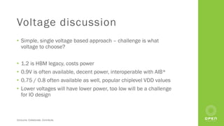 Consume. Collaborate. Contribute.
Voltage discussion
• Simple, single voltage based approach – challenge is what
voltage to choose?
• 1.2 is HBM legacy, costs power
• 0.9V is often available, decent power, interoperable with AIB*
• 0.75 / 0.8 often available as well, popular chiplevel VDD values
• Lower voltages will have lower power, too low will be a challenge
for IO design
 