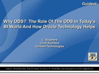 Guident
                                                                                                            Guident


Why ODS? The Role Of The ODS In Today’s
BI World And How Oracle Technology Helps

                                              C. Scyphers
                                             Chief Architect
                                          Guident Technologies




 Guident || 198 Van Buren Street, Suite 120 Herndon, VA 20170 || Tel: Proprietary||of
                                                Confidential and 703.326.0888 Web: www.guident.com || Email: info@guident.com
                                                                                                                            1
                                                         Guident
 
