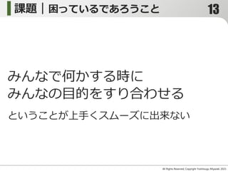 課題｜困っているであろうこと
All Rights Reserved, Copyright Yoshitsugu Miyazaki 2015-
みんなで何かする時に
みんなの目的をすり合わせる
ということが上手くスムーズに出来ない
13
 