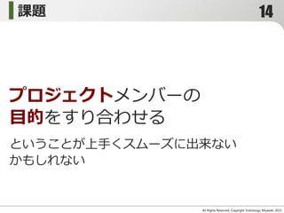 All Rights Reserved, Copyright Yoshitsugu Miyazaki 2015-
プロジェクトメンバーの
目的をすり合わせる
課題
ということが上手くスムーズに出来ない
かもしれない
14
 