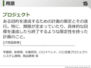 用語
All Rights Reserved, Copyright Yoshitsugu Miyazaki 2015-
ある目的を達成するための計画の策定とその遂
行。特に、期限が定まっていたり、具体的な目
標を達成したら終了するような限定性を持った
計画のこと。
プロジェクト
[IT用語辞典]
http://e-words.jp/w/%E3%83%97%E3%83%AD%E3%82%B8%E3%82%A7%E3%82%AF%E3%83%88.html
学園祭、体育祭、卒業研究、〇〇イベント、〇〇支援プロジェクト
システム開発、商品開発 等
15
 