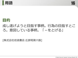 用語
All Rights Reserved, Copyright Yoshitsugu Miyazaki 2015-
成し遂げようと目指す事柄。行為の目指すとこ
ろ。意図している事柄。「－をとげる」
目的
[株式会社岩波書店 広辞苑第六版]
16
 