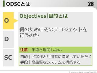 ODSCとは
All Rights Reserved, Copyright Yoshitsugu Miyazaki 2015-
O
D
SC
Objectives｜目的とは
注意 手段と混同しない
｜お客様と利用者に満足していただく
｜高品質なシステムを構築する
何のためにそのプロジェクトを
行うのか
目的｜お客様と利用者に満足していただく
手段｜高品質なシステムを構築する
26
 