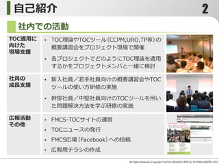 自己紹介
社内での活動
TOC適用に
向けた
現場支援
• TOC理論やTOCツール（CCPM,URO,TP等）の
概要講習会をプロジェクト現場で開催
• 各プロジェクトでどのようにTOC理論を適用
するかをプロジェクトメンバと一緒に検討
社員の
成長支援
広報活動
その他
• 新入社員／若手社員向けの概要講習会やTOC
ツールの使い方研修の実施
• 幹部社員／中堅社員向けのTOCツールを用い
た問題解決方法を学ぶ研修の実施
• 社内情報サイトの運営
• TOCニュースの発行
• Facebookグループへの投稿
• 広報用チラシの作成
All Rights Reserved, Copyright Yoshitsugu Miyazaki 2015-
2
 