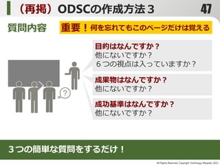 All Rights Reserved, Copyright Yoshitsugu Miyazaki 2015-
（再掲）ODSCの作成方法３
質問内容
目的はなんですか？
他にないですか？
６つの視点は入っていますか？
成果物はなんですか？
他にないですか？
成功基準はなんですか？
他にないですか？
３つの簡単な質問をするだけ！
重要！何を忘れてもこのページだけは覚える
47
 