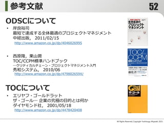 参考文献
All Rights Reserved, Copyright Yoshitsugu Miyazaki 2015-
• 岸良裕司
最短で達成する全体最適のプロジェクトマネジメント
中経出版， 2011/02/15
http://www.amazon.co.jp/dp/4046026995
• エリヤフ・ゴールドラット
ザ・ゴール― 企業の究極の目的とは何か
ダイヤモンド社， 2001/05/18
http://www.amazon.co.jp/dp/4478420408
ODSCについて
TOCについて
• 西原隆，栗山潤
TOC/CCPM標準ハンドブック
―クリティカルチェーン・プロジェクトマネジメント入門
秀和システム， 2010/06
http://www.amazon.co.jp/dp/479802659X/
52
 
