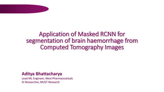 Application of Masked RCNN for
segmentation of brain haemorrhage from
Computed Tomography Images
Aditya Bhattacharya
Lead ML Engineer, West Pharmaceuticals
AI Researcher, MUST Research
 