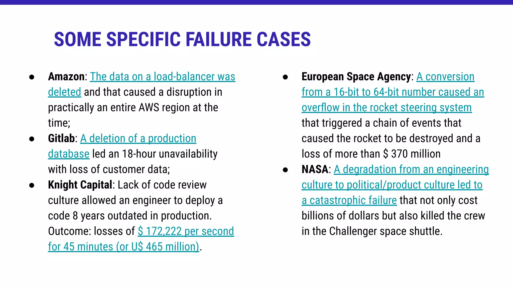 ● Amazon: The data on a load-balancer was
deleted and that caused a disruption in
practically an entire AWS region at the
time;
● Gitlab: A deletion of a production
database led an 18-hour unavailability
with loss of customer data;
● Knight Capital: Lack of code review
culture allowed an engineer to deploy a
code 8 years outdated in production.
Outcome: losses of $ 172,222 per second
for 45 minutes (or U$ 465 million).
SOME SPECIFIC FAILURE CASES
● European Space Agency: A conversion
from a 16-bit to 64-bit number caused an
overﬂow in the rocket steering system
that triggered a chain of events that
caused the rocket to be destroyed and a
loss of more than $ 370 million
● NASA: A degradation from an engineering
culture to political/product culture led to
a catastrophic failure that not only cost
billions of dollars but also killed the crew
in the Challenger space shuttle.
 