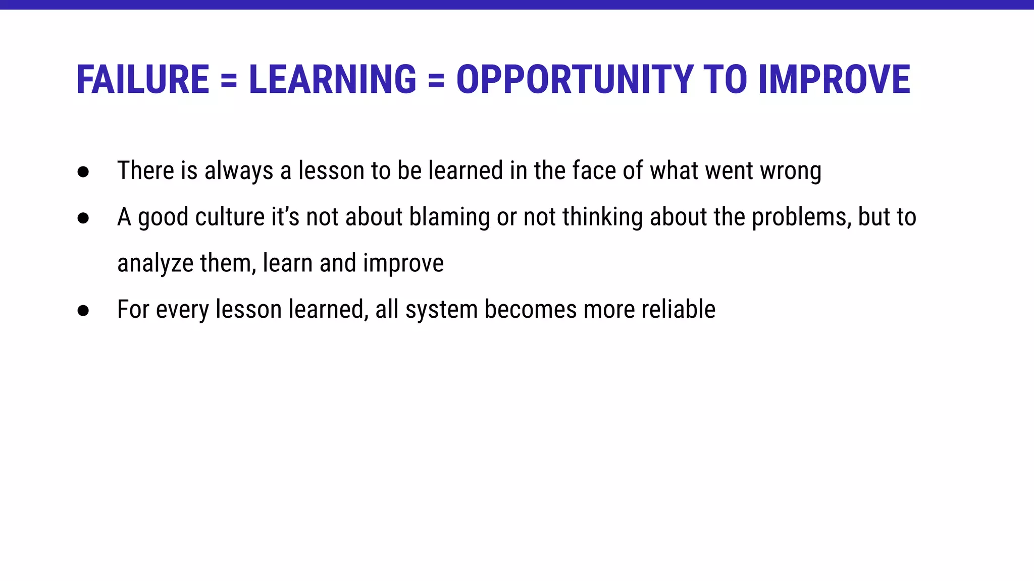 FAILURE = LEARNING = OPPORTUNITY TO IMPROVE
● There is always a lesson to be learned in the face of what went wrong
● A good culture it’s not about blaming or not thinking about the problems, but to
analyze them, learn and improve
● For every lesson learned, all system becomes more reliable
 