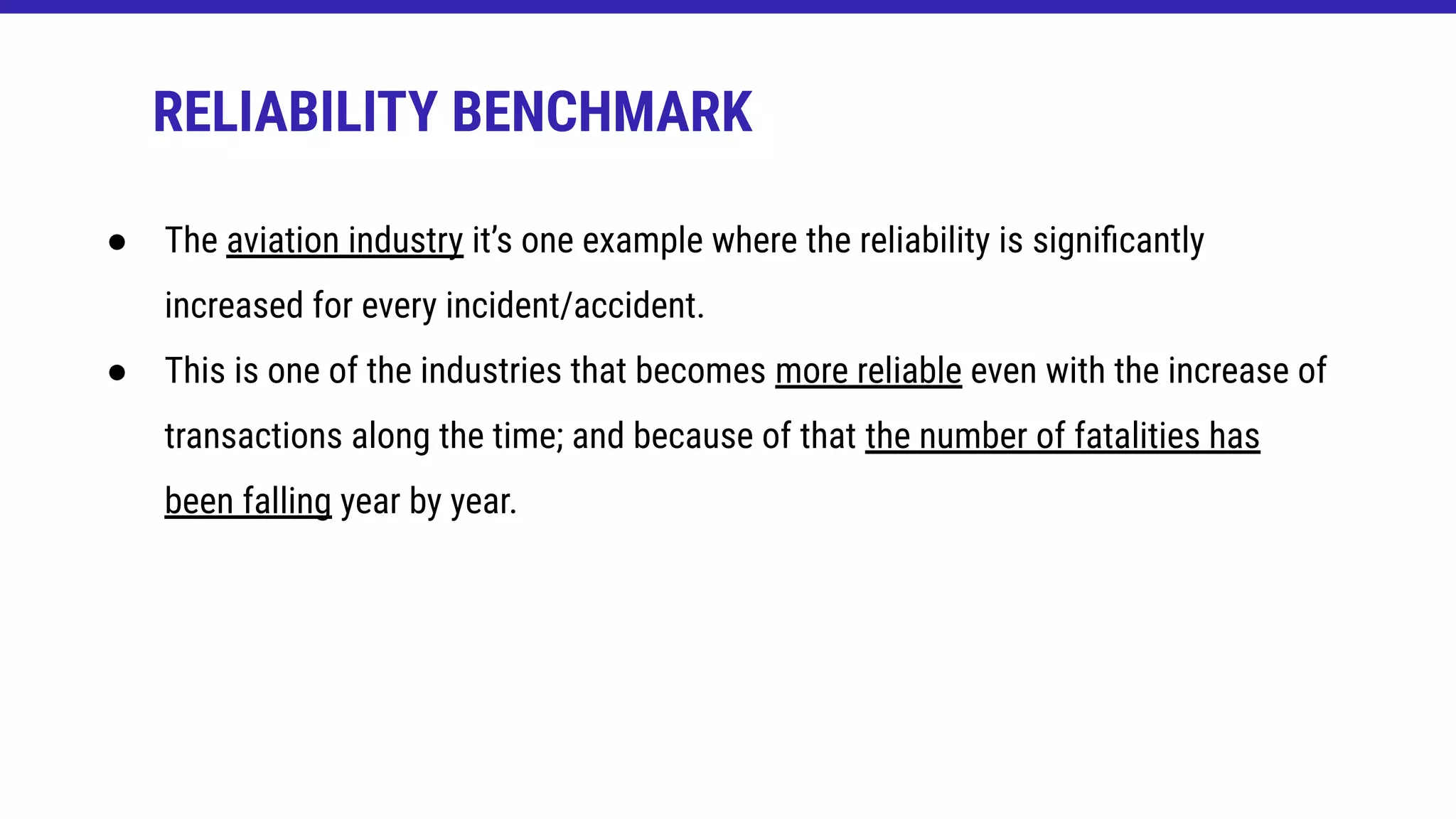RELIABILITY BENCHMARK
● The aviation industry it’s one example where the reliability is signiﬁcantly
increased for every incident/accident.
● This is one of the industries that becomes more reliable even with the increase of
transactions along the time; and because of that the number of fatalities has
been falling year by year.
 