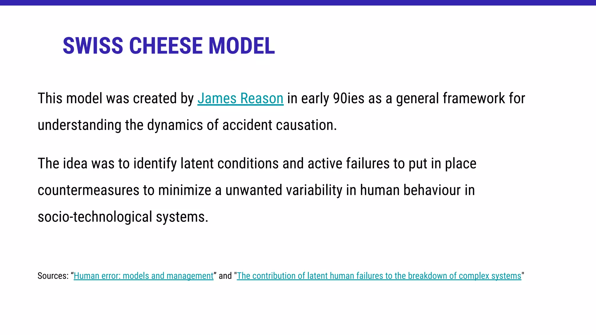 This model was created by James Reason in early 90ies as a general framework for
understanding the dynamics of accident causation.
The idea was to identify latent conditions and active failures to put in place
countermeasures to minimize a unwanted variability in human behaviour in
socio-technological systems.
Sources: “Human error: models and management” and "The contribution of latent human failures to the breakdown of complex systems"
SWISS CHEESE MODEL
 