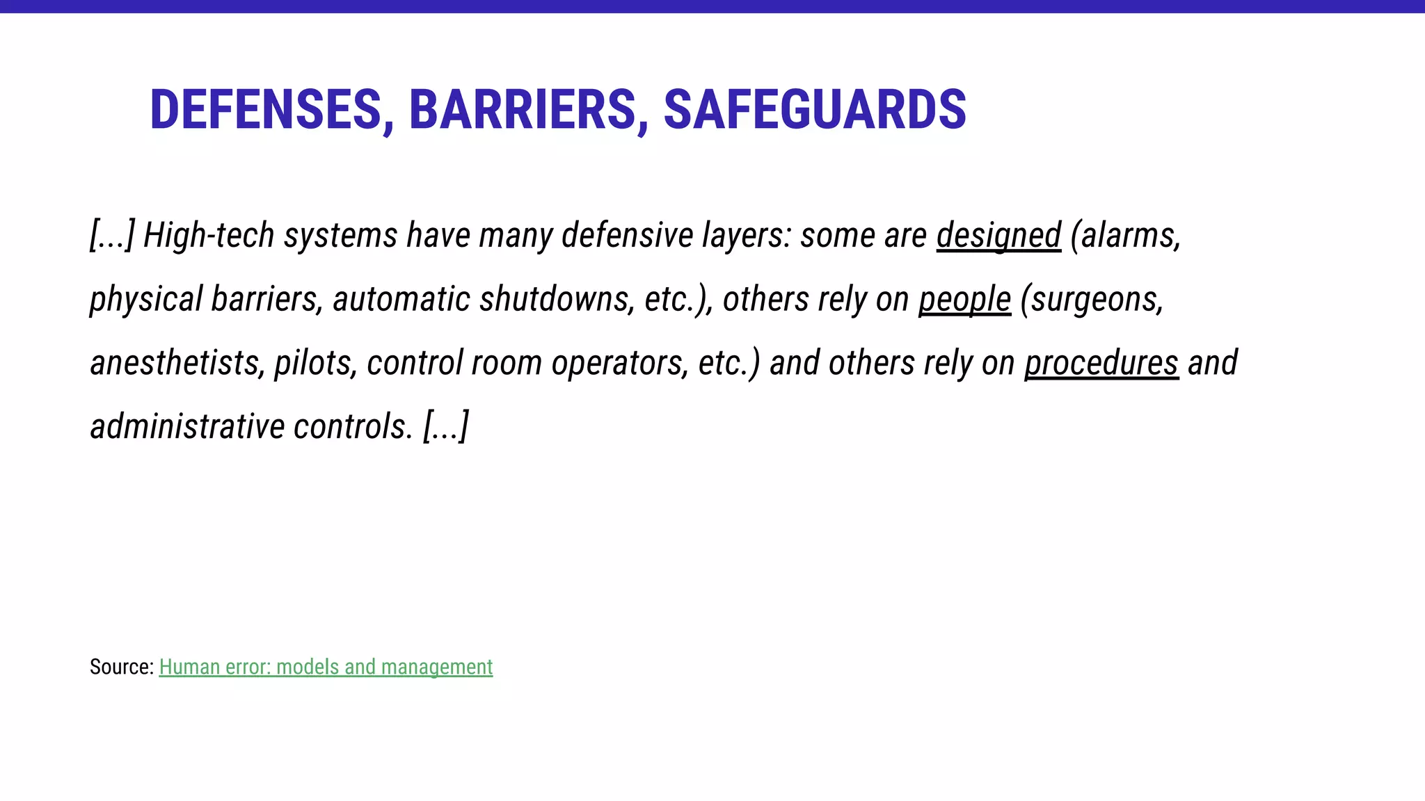 DEFENSES, BARRIERS, SAFEGUARDS
[...] High-tech systems have many defensive layers: some are designed (alarms,
physical barriers, automatic shutdowns, etc.), others rely on people (surgeons,
anesthetists, pilots, control room operators, etc.) and others rely on procedures and
administrative controls. [...]
Source: Human error: models and management
 