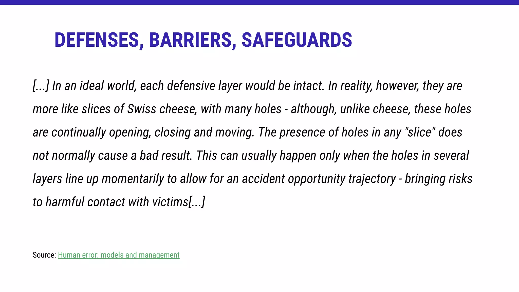 [...] In an ideal world, each defensive layer would be intact. In reality, however, they are
more like slices of Swiss cheese, with many holes - although, unlike cheese, these holes
are continually opening, closing and moving. The presence of holes in any "slice" does
not normally cause a bad result. This can usually happen only when the holes in several
layers line up momentarily to allow for an accident opportunity trajectory - bringing risks
to harmful contact with victims[...]
Source: Human error: models and management
DEFENSES, BARRIERS, SAFEGUARDS
 