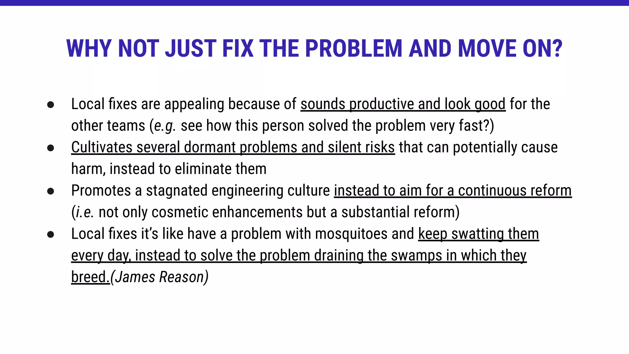 ● Local ﬁxes are appealing because of sounds productive and look good for the
other teams (e.g. see how this person solved the problem very fast?)
● Cultivates several dormant problems and silent risks that can potentially cause
harm, instead to eliminate them
● Promotes a stagnated engineering culture instead to aim for a continuous reform
(i.e. not only cosmetic enhancements but a substantial reform)
● Local ﬁxes it’s like have a problem with mosquitoes and keep swatting them
every day, instead to solve the problem draining the swamps in which they
breed.(James Reason)
WHY NOT JUST FIX THE PROBLEM AND MOVE ON?
 
