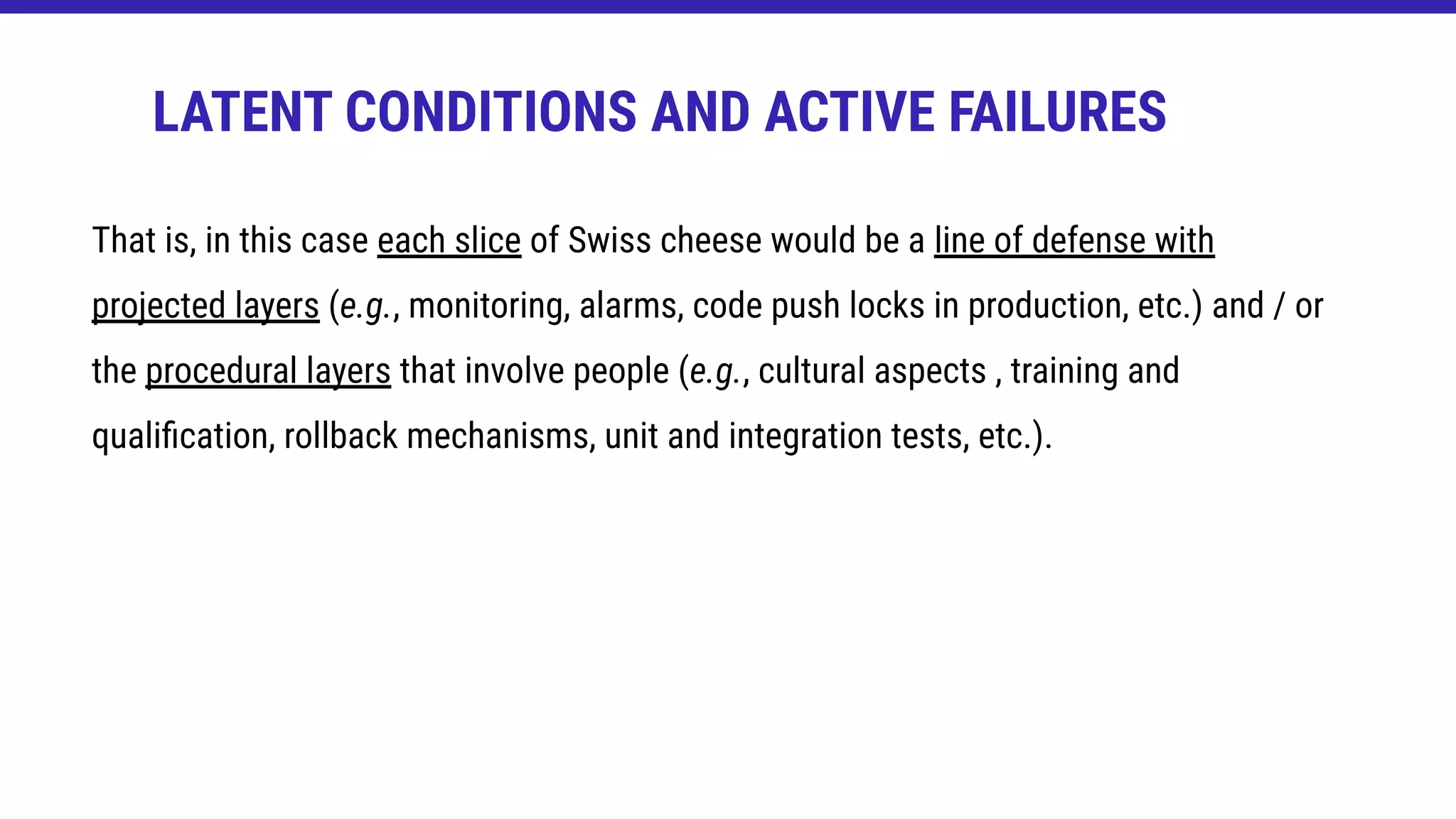 That is, in this case each slice of Swiss cheese would be a line of defense with
projected layers (e.g., monitoring, alarms, code push locks in production, etc.) and / or
the procedural layers that involve people (e.g., cultural aspects , training and
qualiﬁcation, rollback mechanisms, unit and integration tests, etc.).
LATENT CONDITIONS AND ACTIVE FAILURES
 
