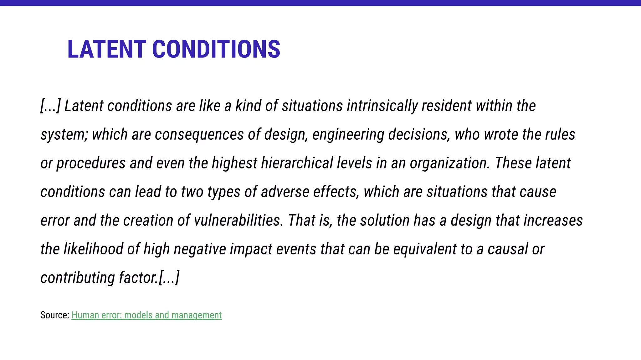 LATENT CONDITIONS
[...] Latent conditions are like a kind of situations intrinsically resident within the
system; which are consequences of design, engineering decisions, who wrote the rules
or procedures and even the highest hierarchical levels in an organization. These latent
conditions can lead to two types of adverse effects, which are situations that cause
error and the creation of vulnerabilities. That is, the solution has a design that increases
the likelihood of high negative impact events that can be equivalent to a causal or
contributing factor.[...]
Source: Human error: models and management
 