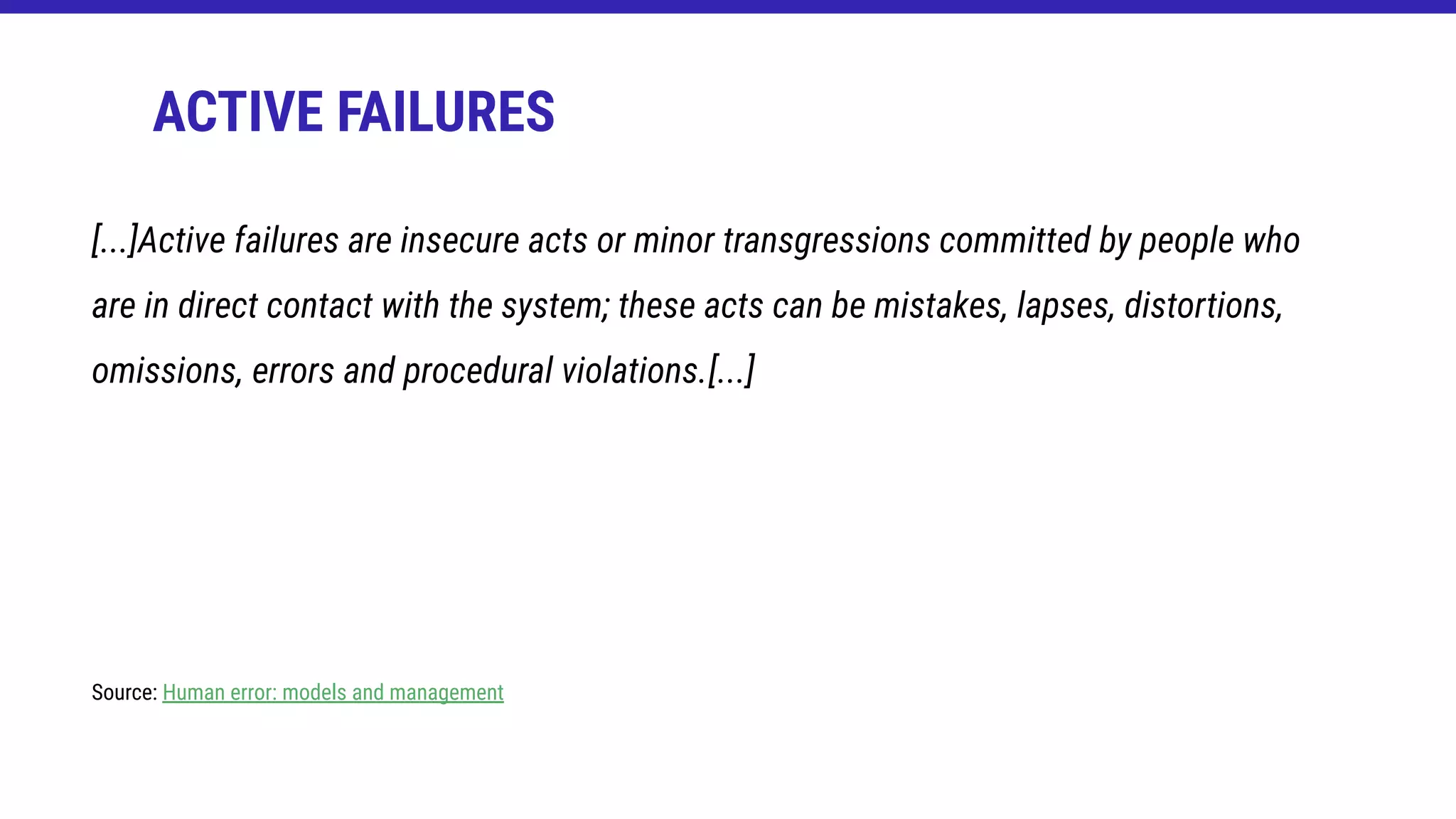 ACTIVE FAILURES
[...]Active failures are insecure acts or minor transgressions committed by people who
are in direct contact with the system; these acts can be mistakes, lapses, distortions,
omissions, errors and procedural violations.[...]
Source: Human error: models and management
 