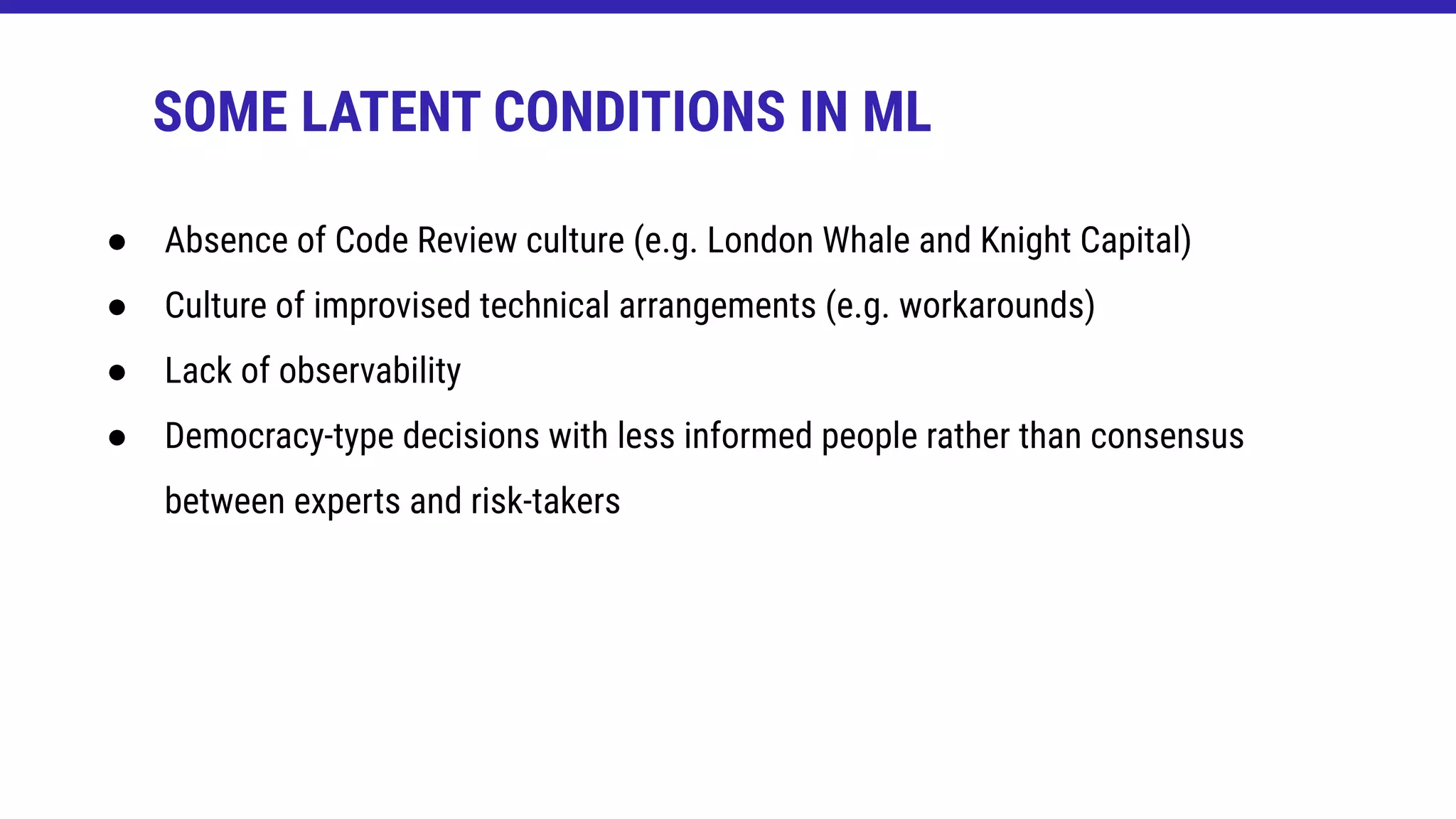 ● Absence of Code Review culture (e.g. London Whale and Knight Capital)
● Culture of improvised technical arrangements (e.g. workarounds)
● Lack of observability
● Democracy-type decisions with less informed people rather than consensus
between experts and risk-takers
SOME LATENT CONDITIONS IN ML
 