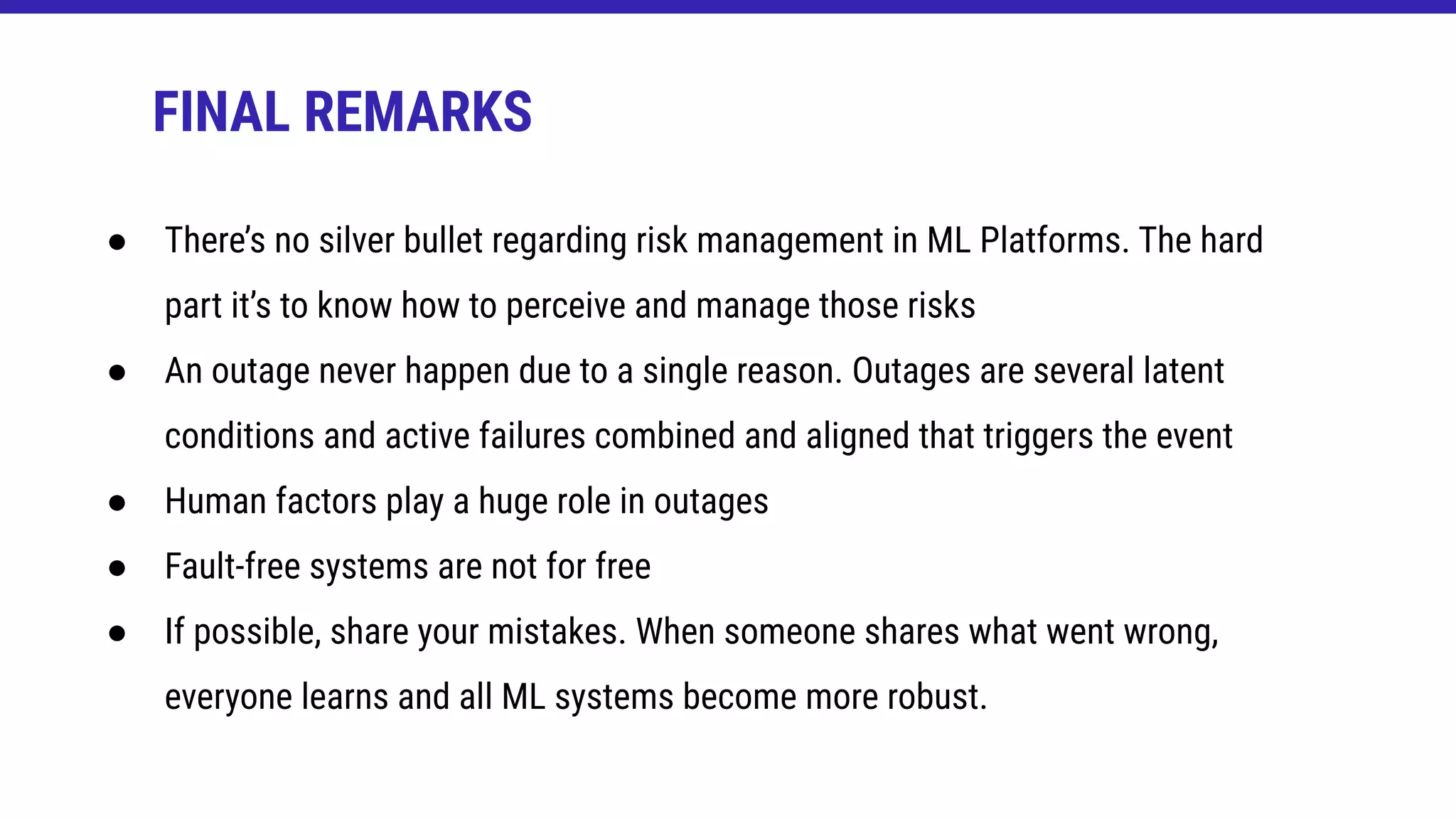 ● There’s no silver bullet regarding risk management in ML Platforms. The hard
part it’s to know how to perceive and manage those risks
● An outage never happen due to a single reason. Outages are several latent
conditions and active failures combined and aligned that triggers the event
● Human factors play a huge role in outages
● Fault-free systems are not for free
● If possible, share your mistakes. When someone shares what went wrong,
everyone learns and all ML systems become more robust.
FINAL REMARKS
 