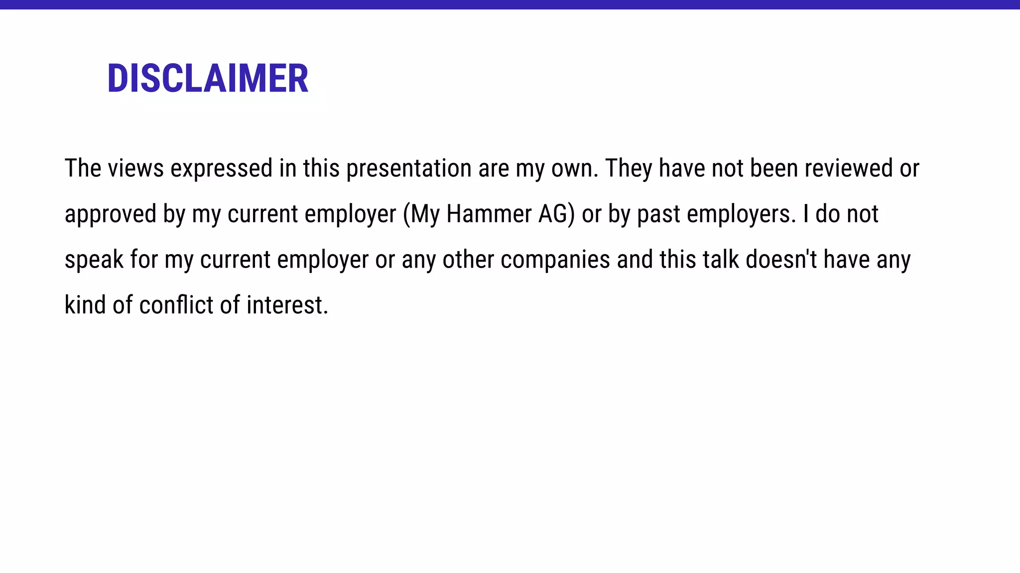 The views expressed in this presentation are my own. They have not been reviewed or
approved by my current employer (My Hammer AG) or by past employers. I do not
speak for my current employer or any other companies and this talk doesn't have any
kind of conﬂict of interest.
DISCLAIMER
 