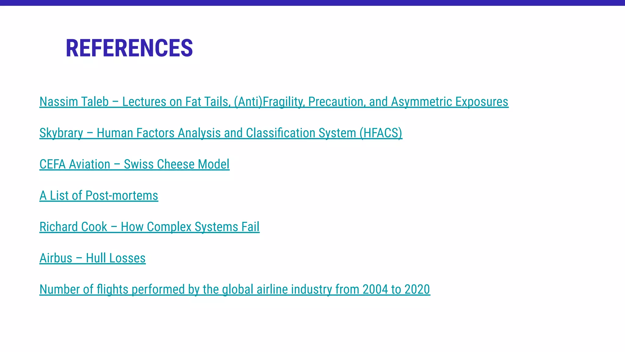 REFERENCES
Nassim Taleb – Lectures on Fat Tails, (Anti)Fragility, Precaution, and Asymmetric Exposures
Skybrary – Human Factors Analysis and Classiﬁcation System (HFACS)
CEFA Aviation – Swiss Cheese Model
A List of Post-mortems
Richard Cook – How Complex Systems Fail
Airbus – Hull Losses
Number of ﬂights performed by the global airline industry from 2004 to 2020
 