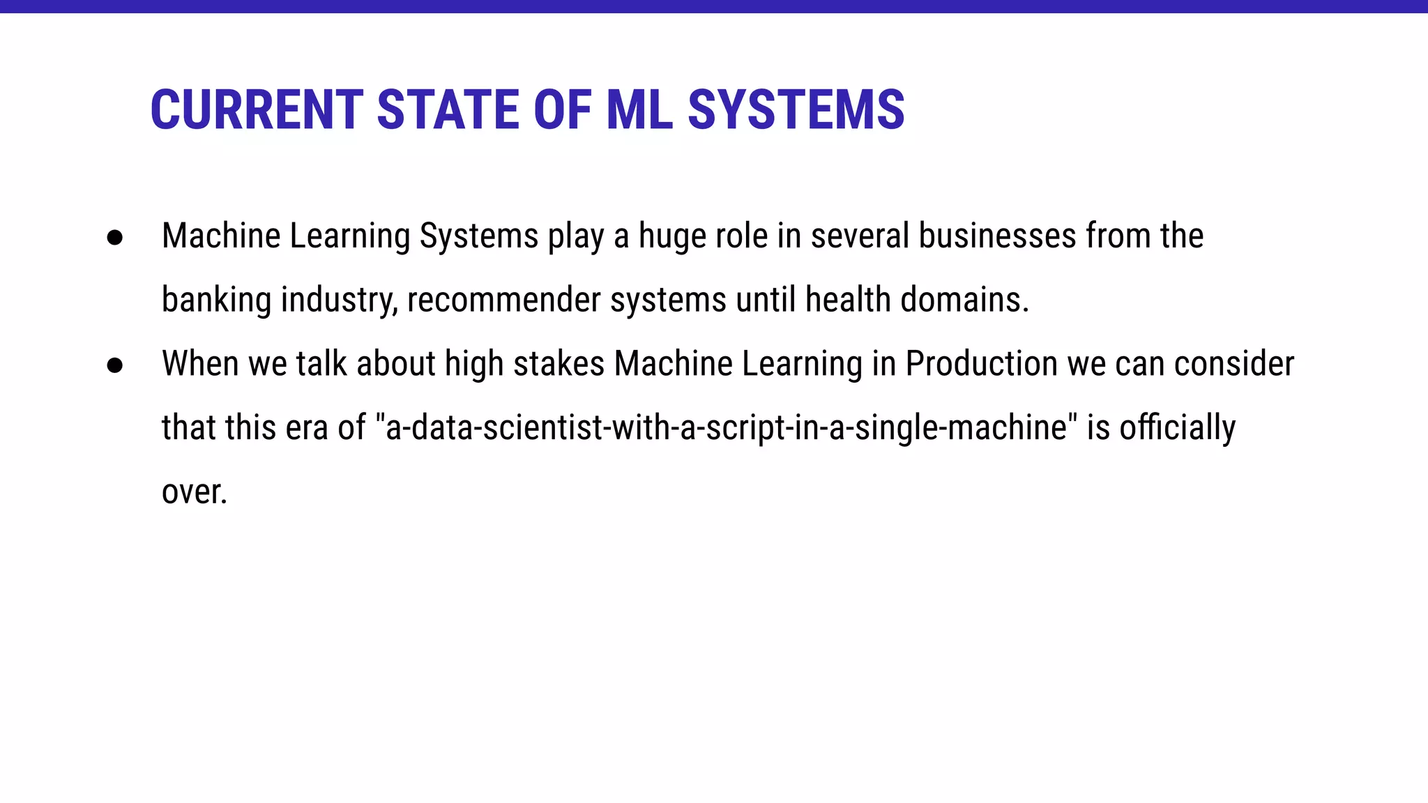 CURRENT STATE OF ML SYSTEMS
● Machine Learning Systems play a huge role in several businesses from the
banking industry, recommender systems until health domains.
● When we talk about high stakes Machine Learning in Production we can consider
that this era of "a-data-scientist-with-a-script-in-a-single-machine" is oﬃcially
over.
 