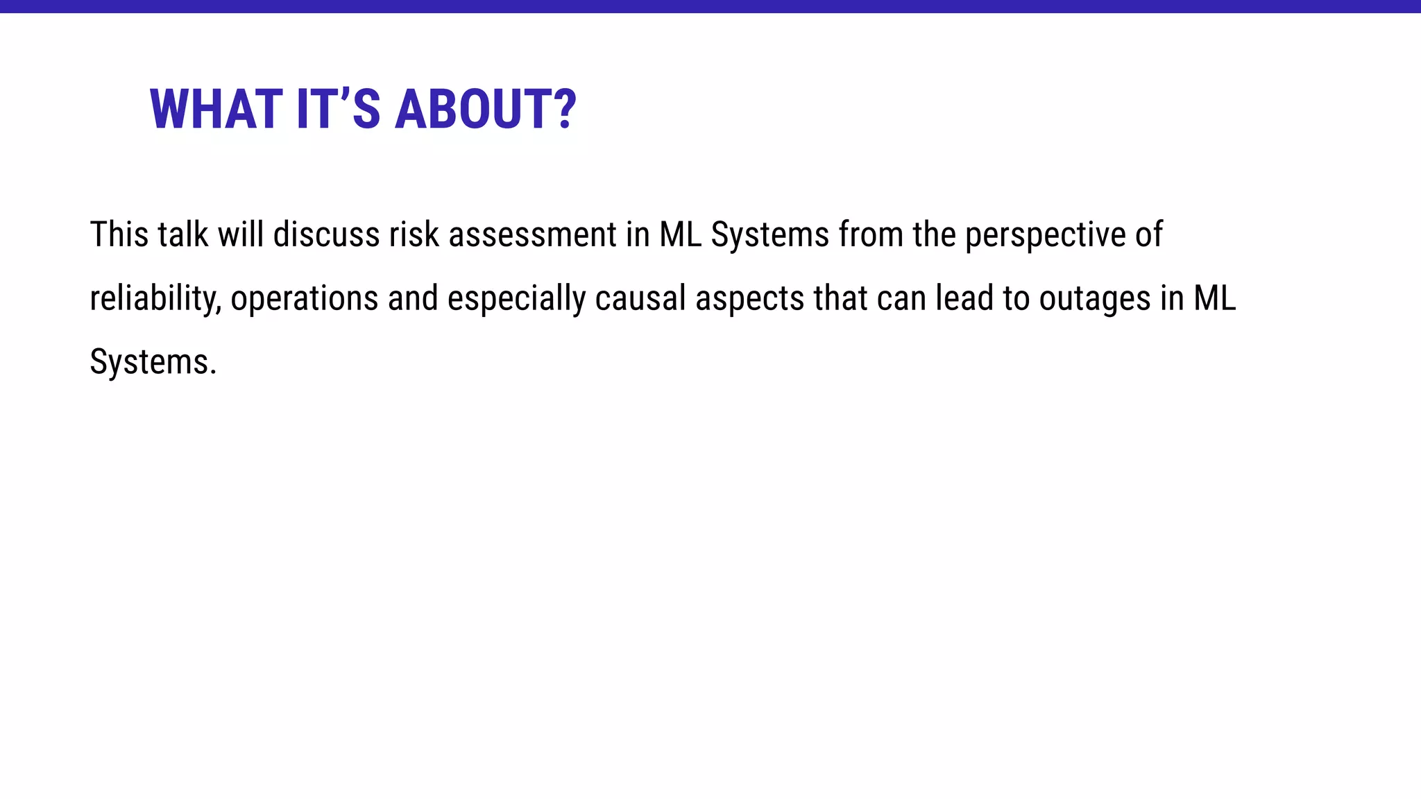 This talk will discuss risk assessment in ML Systems from the perspective of
reliability, operations and especially causal aspects that can lead to outages in ML
Systems.
WHAT IT’S ABOUT?
 