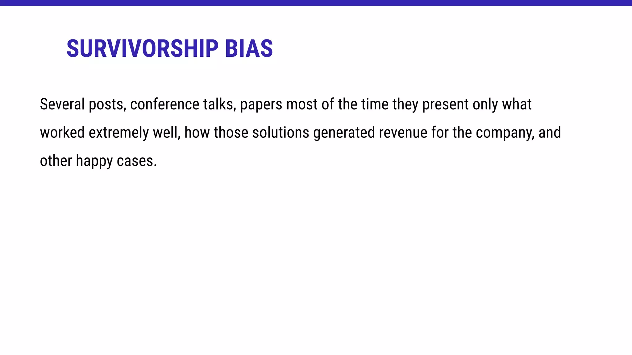 SURVIVORSHIP BIAS
Several posts, conference talks, papers most of the time they present only what
worked extremely well, how those solutions generated revenue for the company, and
other happy cases.
 
