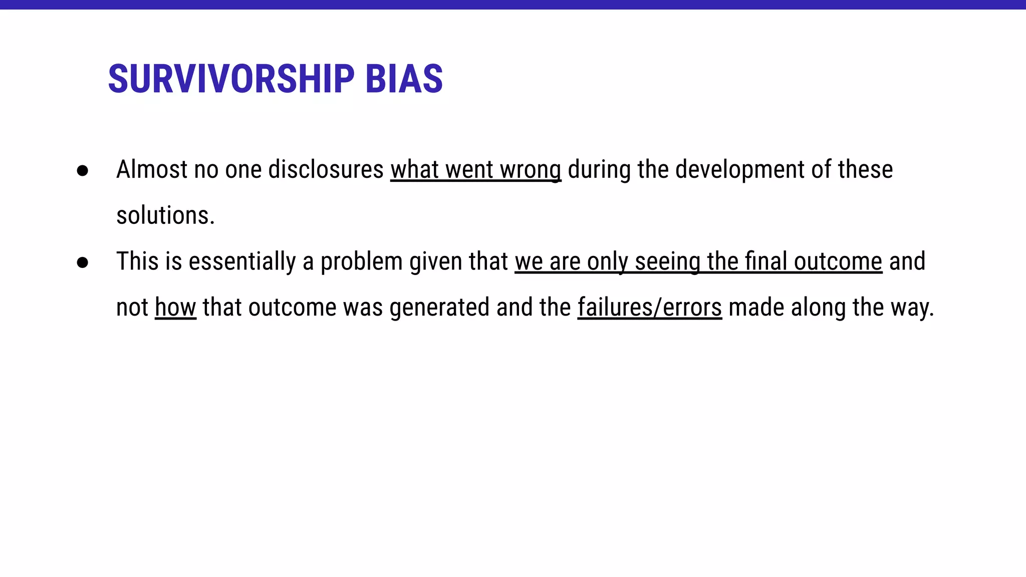SURVIVORSHIP BIAS
● Almost no one disclosures what went wrong during the development of these
solutions.
● This is essentially a problem given that we are only seeing the ﬁnal outcome and
not how that outcome was generated and the failures/errors made along the way.
 