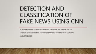 DETECTION AND
CLASSIFICATION OF
FAKE NEWS USING CNN
BY VENKATRAMAN J SENIOR SOFTWARE ENGINEER , METAPACK GROUP
MASTERS STUDENT IN NLP, MACHINE LEARNING, UNIVERSITY OF LONDON
AUGUST 31 2018