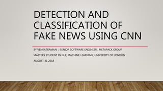 DETECTION AND
CLASSIFICATION OF
FAKE NEWS USING CNN
BY VENKATRAMAN J SENIOR SOFTWARE ENGINEER , METAPACK GROUP
MASTERS STUDENT IN NLP, MACHINE LEARNING, UNIVERSITY OF LONDON
AUGUST 31 2018
 