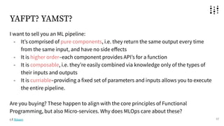 YAFPT? YAMST?
I want to sell you an ML pipeline:
- Itʼs comprised of pure components, i.e. they return the same output every time
from the same input, and have no side eﬀects
- It is higher order–each component provides APIʼs for a function
- It is composable, i.e. theyʼre easily combined via knowledge only of the types of
their inputs and outputs
- It is curriable–providing a fixed set of parameters and inputs allows you to execute
the entire pipeline.
Are you buying? These happen to align with the core principles of Functional
Programming, but also Micro-services. Why does MLOps care about these?
17
c.f. fklearn
 
