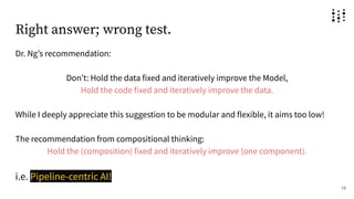 Right answer; wrong test.
Dr. Ngʼs recommendation:
Donʼt: Hold the data fixed and iteratively improve the Model,
Hold the code fixed and iteratively improve the data.
While I deeply appreciate this suggestion to be modular and flexible, it aims too low!
The recommendation from compositional thinking:
Hold the (composition) fixed and iteratively improve (one component).
i.e. Pipeline-centric AI!
19
 