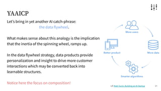 YAAICP
Letʼs bring in yet another AI catch-phrase:
the data flywheel.
What makes sense about this analogy is the implication
that the inertia of the spinning wheel, ramps up.
In the data flywheel strategy, data products provide
personalization and insight to drive more customer
interactions which may be converted back into
learnable structures.
Notice here the focus on composition!
21
c.f. Matt Turck, Building an AI Startup
 