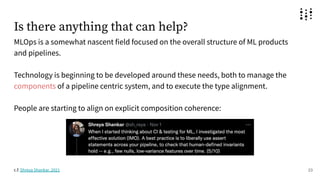 Is there anything that can help?
MLOps is a somewhat nascent field focused on the overall structure of ML products
and pipelines.
Technology is beginning to be developed around these needs, both to manage the
components of a pipeline centric system, and to execute the type alignment.
People are starting to align on explicit composition coherence:
23
c.f. Shreya Shankar, 2021
 