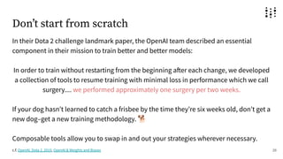 Donʼt start from scratch
In their Dota 2 challenge landmark paper, the OpenAI team described an essential
component in their mission to train better and better models:
In order to train without restarting from the beginning after each change, we developed
a collection of tools to resume training with minimal loss in performance which we call
surgery.... we performed approximately one surgery per two weeks.
If your dog hasnʼt learned to catch a frisbee by the time theyʼre six weeks old, donʼt get a
new dog–get a new training methodology. 🐕
Composable tools allow you to swap in and out your strategies wherever necessary.
26
c.f. OpenAI, Dota 2, 2019, OpenAI & Weights and Biases
 