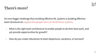 Thereʼs more?
An even bigger challenge than building eﬀective ML systems is building eﬀective
team structures to support the people who can build those systems.
- What is the right team architecture to enable people to do their best work, and
yet provide opportunities for growth?
- How do you create robustness to team departures, vacations, or burnout?
29
 