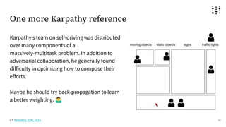 One more Karpathy reference
Karpathyʼs team on self-driving was distributed
over many components of a
massively-multitask problem. In addition to
adversarial collaboration, he generally found
diﬀiculty in optimizing how to compose their
eﬀorts.
Maybe he should try back-propagation to learn
a better weighting. 󰤇
32
c.f. Karpathy, ICML 2019
 