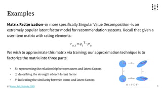 Examples
Matrix Factorization–or more specifically Singular Value Decomposition–is an
extremely popular latent factor model for recommendation systems. Recall that given a
user-item matrix with rating elements:
We wish to approximate this matrix via training; our approximation technique is to
factorize the matrix into three parts:
- U: representing the relationship between users and latent factors
- 𝚺: describing the strength of each latent factor
- V: indicating the similarity between items and latent factors
5
c.f. Koren, Bell, Volinsky, 2009
 