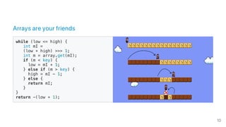 Arrays are your friends
while (low <= high) {
int mI =
(low + high) >>> 1;
int m = array.get(mI);
if (m < key) {
low = mI + 1;
} else if (m > key) {
high = mI - 1;
} else {
return mI;
}
}
return -(low + 1);
10
 