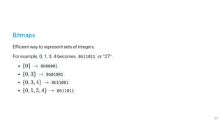 Bitmaps
Efficient way to represent sets of integers.
For example, 0, 1, 3, 4 becomes  0b11011 or "27".
{0} →  0b00001 
{0, 3} →  0b01001 
{0, 3, 4} →  0b11001 
{0, 1, 3, 4} →  0b11011 
17
 
