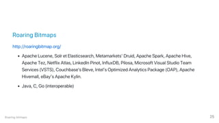 Roaring Bitmaps
http://roaringbitmap.org/
Apache Lucene, Solr et Elasticsearch, Metamarkets’ Druid, Apache Spark, Apache Hive,
Apache Tez, Netflix Atlas, LinkedIn Pinot, InfluxDB, Pilosa, Microsoft Visual Studio Team
Services (VSTS), Couchbase's Bleve, Intel’s Optimized Analytics Package (OAP), Apache
Hivemall, eBay’s Apache Kylin.
Java, C, Go (interoperable)
Roaring bitmaps 25
 
