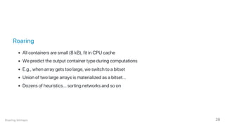 Roaring
All containers are small (8 kB), fit in CPU cache
We predict the output container type during computations
E.g., when array gets too large, we switch to a bitset
Union of two large arrays is materialized as a bitset...
Dozens of heuristics... sorting networks and so on
Roaring bitmaps 28
 