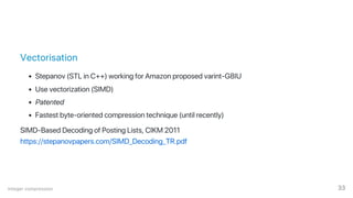 Vectorisation
Stepanov (STL in C++) working for Amazon proposed varint‑G8IU
Use vectorization (SIMD)
Patented
Fastest byte‑oriented compression technique (until recently)
SIMD‑Based Decoding of Posting Lists, CIKM 2011
https://stepanovpapers.com/SIMD_Decoding_TR.pdf
Integer compression 33
 