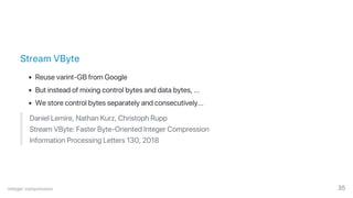 Stream VByte
Reuse varint‑GB from Google
But instead of mixing control bytes and data bytes, ...
We store control bytes separately and consecutively...
Daniel Lemire, Nathan Kurz, Christoph Rupp
Stream VByte: Faster Byte‑Oriented Integer Compression
Information Processing Letters 130, 2018
Integer compression 35
 