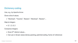 Dictionary coding
Use, e.g., by Apache Arrow
Given a list of values:
"Montreal", "Toronto", "Boston", "Montreal", "Boston"...
Map to integers
0, 1, 2, 0, 2
Compress integers:
Given 2 distinct values...
Can use n‑bit per values (binary packing, patched coding, frame‑of‑reference)
n
Integer compression 38
 
