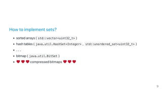 How to implement sets?
sorted arrays ( std::vector<uint32_t> )
hash tables ( java.util.HashSet<Integer> ,  std::unordered_set<uint32_t> )
…
bitmap ( java.util.BitSet )
compressed bitmaps
9
 